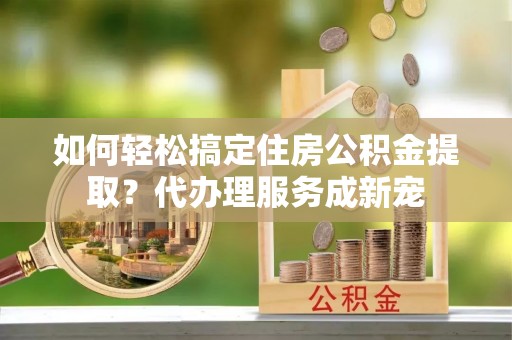 南岳如何轻松搞定住房公积金提取？代办理服务成新宠