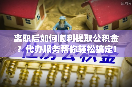 南岳离职后如何顺利提取公积金？代办服务帮你轻松搞定！