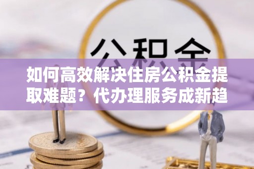 南岳如何高效解决住房公积金提取难题？代办理服务成新趋势